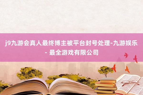 j9九游会真人最终博主被平台封号处理-九游娱乐 - 最全游戏有限公司