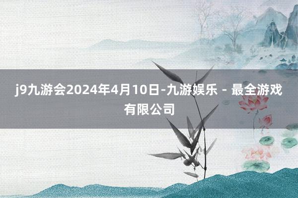 j9九游会2024年4月10日-九游娱乐 - 最全游戏有限公司