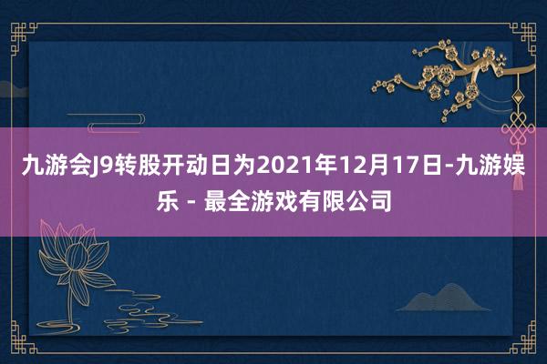 九游会J9转股开动日为2021年12月17日-九游娱乐 - 最全游戏有限公司