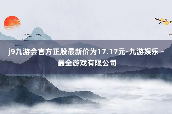 j9九游会官方正股最新价为17.17元-九游娱乐 - 最全游戏有限公司