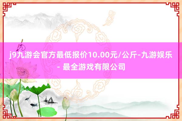 j9九游会官方最低报价10.00元/公斤-九游娱乐 - 最全游戏有限公司