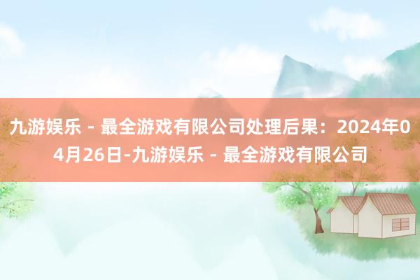 九游娱乐 - 最全游戏有限公司处理后果：2024年04月26日-九游娱乐 - 最全游戏有限公司