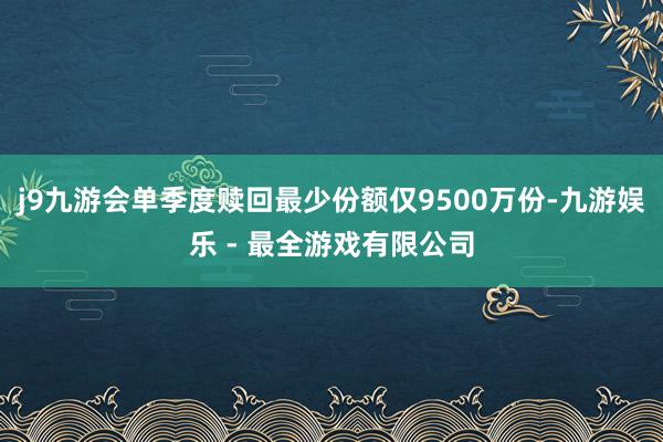 j9九游会单季度赎回最少份额仅9500万份-九游娱乐 - 最全游戏有限公司