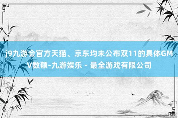 j9九游会官方天猫、京东均未公布双11的具体GMV数额-九游娱乐 - 最全游戏有限公司