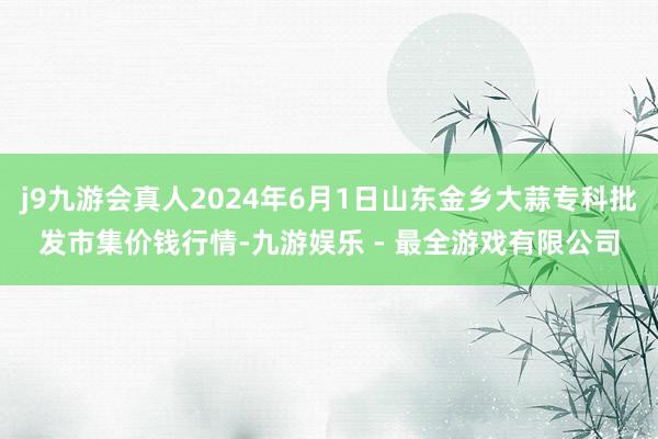 j9九游会真人2024年6月1日山东金乡大蒜专科批发市集价钱行情-九游娱乐 - 最全游戏有限公司