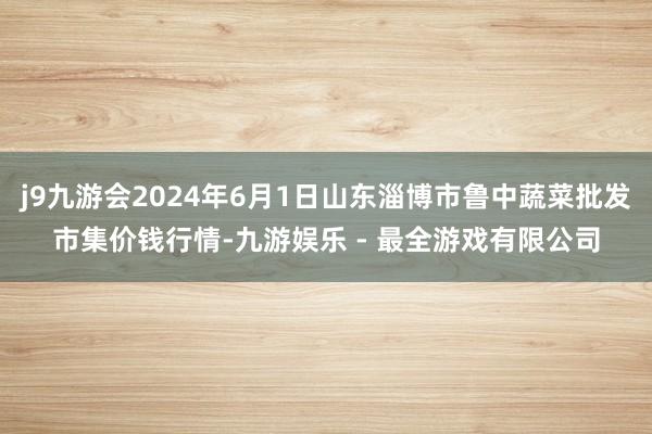 j9九游会2024年6月1日山东淄博市鲁中蔬菜批发市集价钱行情-九游娱乐 - 最全游戏有限公司