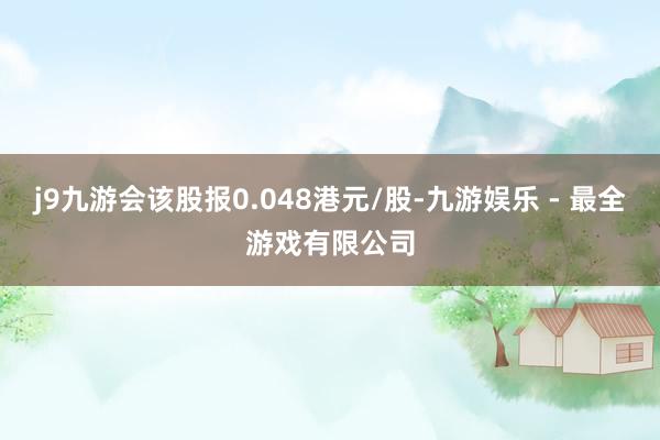 j9九游会该股报0.048港元/股-九游娱乐 - 最全游戏有限公司