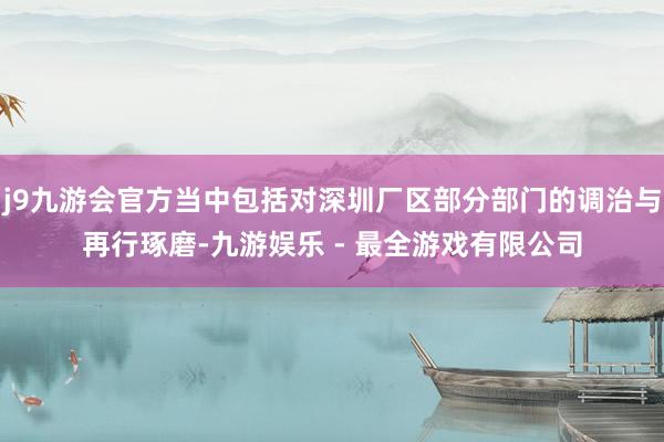 j9九游会官方当中包括对深圳厂区部分部门的调治与再行琢磨-九游娱乐 - 最全游戏有限公司