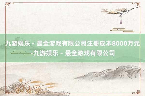 九游娱乐 - 最全游戏有限公司注册成本8000万元-九游娱乐 - 最全游戏有限公司