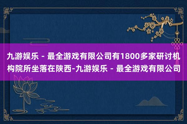 九游娱乐 - 最全游戏有限公司有1800多家研讨机构院所坐落在陕西-九游娱乐 - 最全游戏有限公司