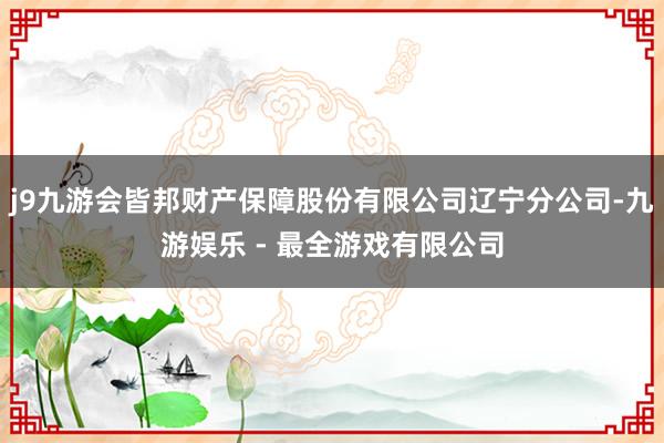 j9九游会皆邦财产保障股份有限公司辽宁分公司-九游娱乐 - 最全游戏有限公司