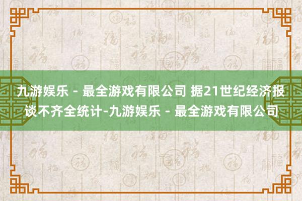 九游娱乐 - 最全游戏有限公司 　　据21世纪经济报谈不齐全统计-九游娱乐 - 最全游戏有限公司