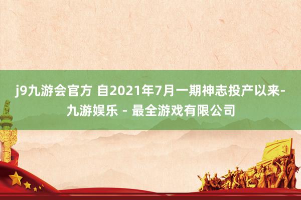 j9九游会官方 　　自2021年7月一期神志投产以来-九游娱乐 - 最全游戏有限公司