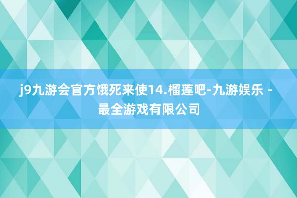 j9九游会官方饿死来使14.榴莲吧-九游娱乐 - 最全游戏有限公司