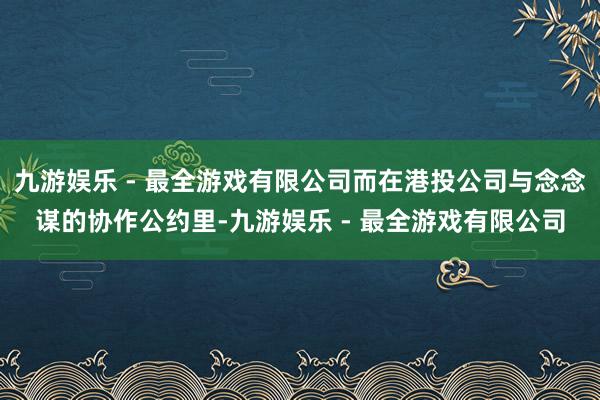 九游娱乐 - 最全游戏有限公司而在港投公司与念念谋的协作公约里-九游娱乐 - 最全游戏有限公司