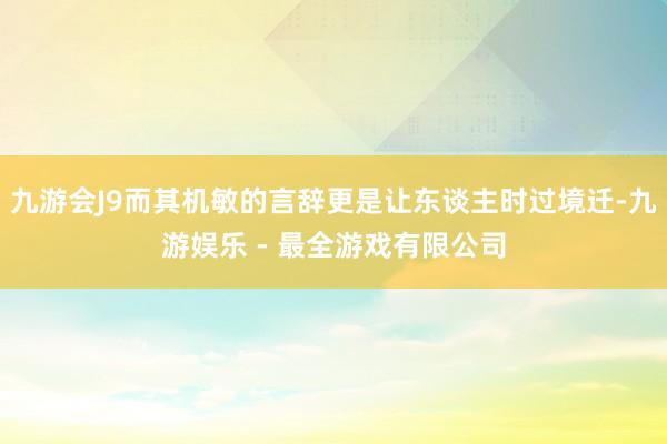 九游会J9而其机敏的言辞更是让东谈主时过境迁-九游娱乐 - 最全游戏有限公司