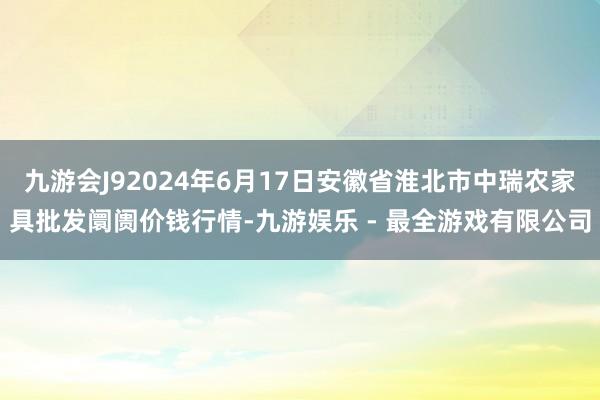 九游会J92024年6月17日安徽省淮北市中瑞农家具批发阛阓价钱行情-九游娱乐 - 最全游戏有限公司