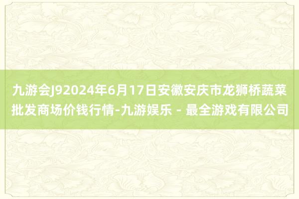 九游会J92024年6月17日安徽安庆市龙狮桥蔬菜批发商场价钱行情-九游娱乐 - 最全游戏有限公司