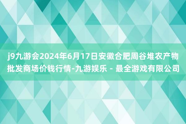 j9九游会2024年6月17日安徽合肥周谷堆农产物批发商场价钱行情-九游娱乐 - 最全游戏有限公司