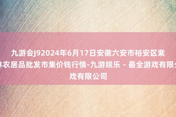 九游会J92024年6月17日安徽六安市裕安区紫竹林农居品批发市集价钱行情-九游娱乐 - 最全游戏有限公司