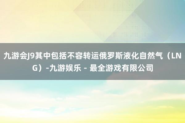 九游会J9其中包括不容转运俄罗斯液化自然气（LNG）-九游娱乐 - 最全游戏有限公司