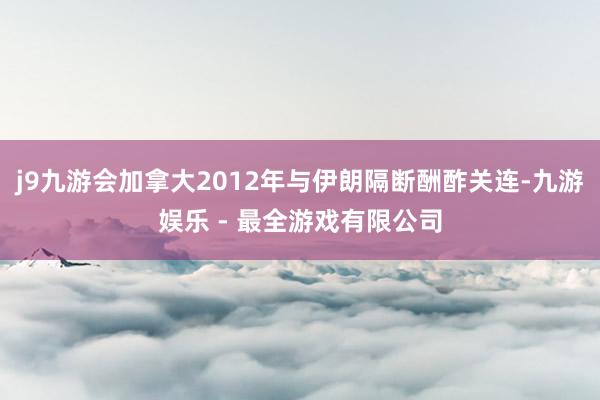 j9九游会加拿大2012年与伊朗隔断酬酢关连-九游娱乐 - 最全游戏有限公司