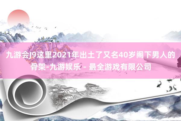 九游会J9这里2021年出土了又名40岁阁下男人的骨架-九游娱乐 - 最全游戏有限公司