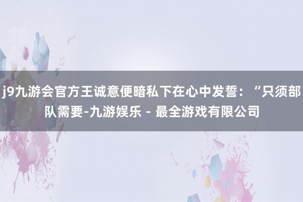 j9九游会官方王诚意便暗私下在心中发誓：“只须部队需要-九游娱乐 - 最全游戏有限公司