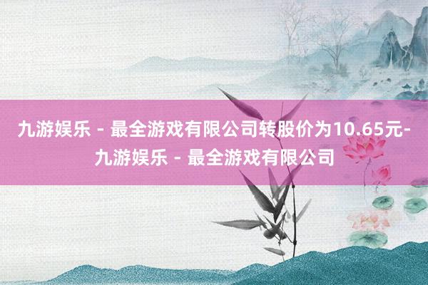 九游娱乐 - 最全游戏有限公司转股价为10.65元-九游娱乐 - 最全游戏有限公司