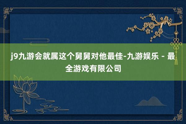 j9九游会就属这个舅舅对他最佳-九游娱乐 - 最全游戏有限公司