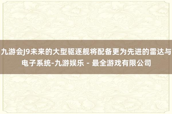 九游会J9未来的大型驱逐舰将配备更为先进的雷达与电子系统-九游娱乐 - 最全游戏有限公司