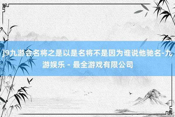 j9九游会名将之是以是名将不是因为谁说他驰名-九游娱乐 - 最全游戏有限公司