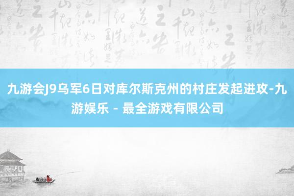 九游会J9乌军6日对库尔斯克州的村庄发起进攻-九游娱乐 - 最全游戏有限公司