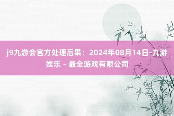 j9九游会官方处理后果：2024年08月14日-九游娱乐 - 最全游戏有限公司