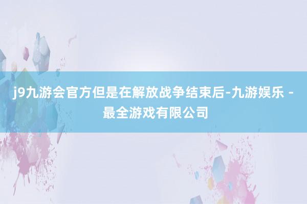 j9九游会官方但是在解放战争结束后-九游娱乐 - 最全游戏有限公司