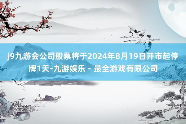 j9九游会公司股票将于2024年8月19日开市起停牌1天-九游娱乐 - 最全游戏有限公司