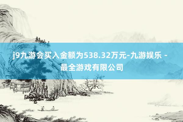 j9九游会买入金额为538.32万元-九游娱乐 - 最全游戏有限公司