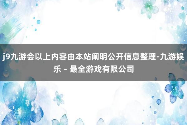 j9九游会以上内容由本站阐明公开信息整理-九游娱乐 - 最全游戏有限公司