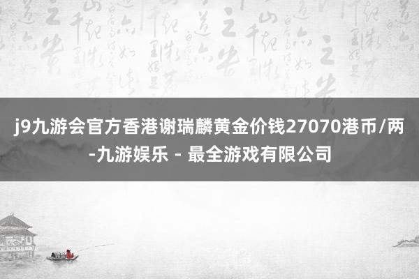 j9九游会官方香港谢瑞麟黄金价钱27070港币/两-九游娱乐 - 最全游戏有限公司