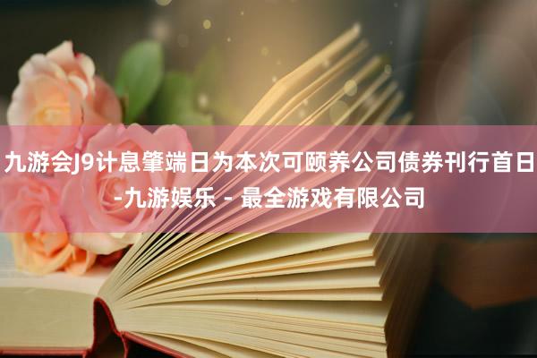 九游会J9计息肇端日为本次可颐养公司债券刊行首日-九游娱乐 - 最全游戏有限公司