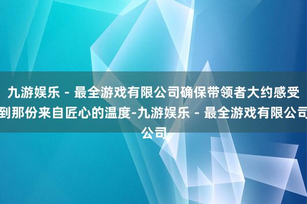 九游娱乐 - 最全游戏有限公司确保带领者大约感受到那份来自匠心的温度-九游娱乐 - 最全游戏有限公司