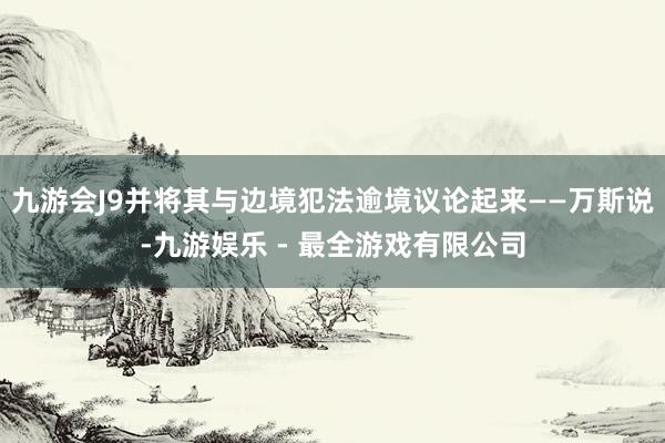 九游会J9并将其与边境犯法逾境议论起来——万斯说-九游娱乐 - 最全游戏有限公司