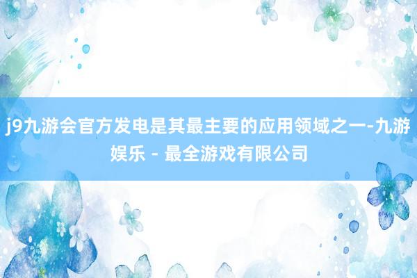 j9九游会官方发电是其最主要的应用领域之一-九游娱乐 - 最全游戏有限公司