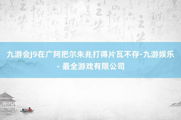 九游会J9在广阿把尔朱兆打得片瓦不存-九游娱乐 - 最全游戏有限公司