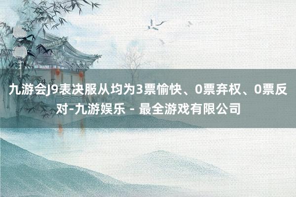 九游会J9表决服从均为3票愉快、0票弃权、0票反对-九游娱乐 - 最全游戏有限公司