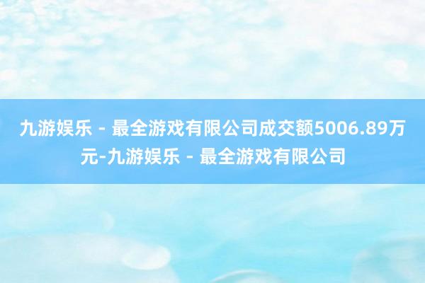 九游娱乐 - 最全游戏有限公司成交额5006.89万元-九游娱乐 - 最全游戏有限公司