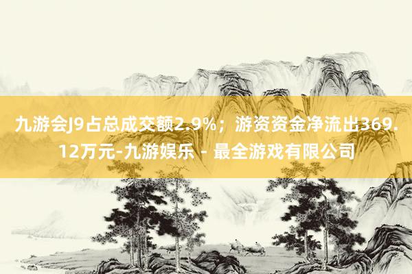 九游会J9占总成交额2.9%；游资资金净流出369.12万元-九游娱乐 - 最全游戏有限公司