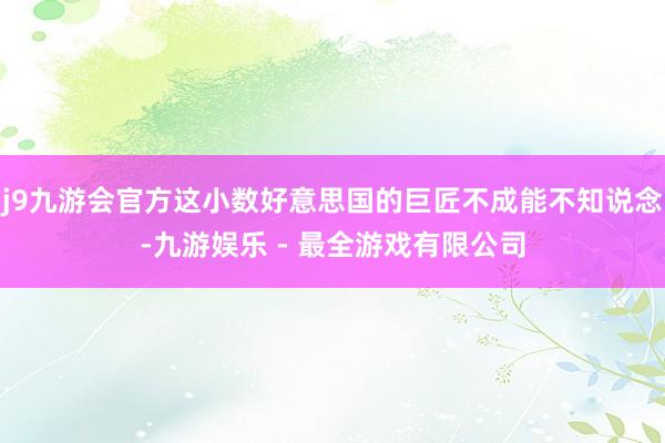 j9九游会官方这小数好意思国的巨匠不成能不知说念-九游娱乐 - 最全游戏有限公司