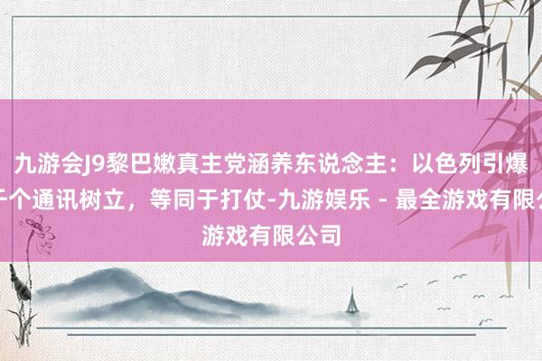 九游会J9黎巴嫩真主党涵养东说念主：以色列引爆数千个通讯树立，等同于打仗-九游娱乐 - 最全游戏有限公司