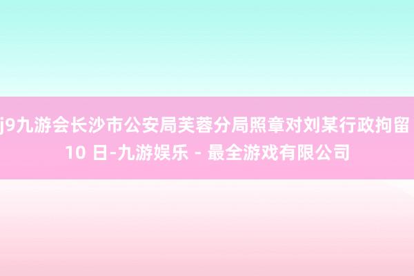 j9九游会长沙市公安局芙蓉分局照章对刘某行政拘留 10 日-九游娱乐 - 最全游戏有限公司